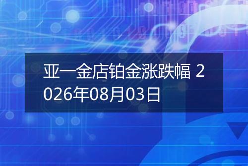 亚一金店铂金涨跌幅 2026年08月03日