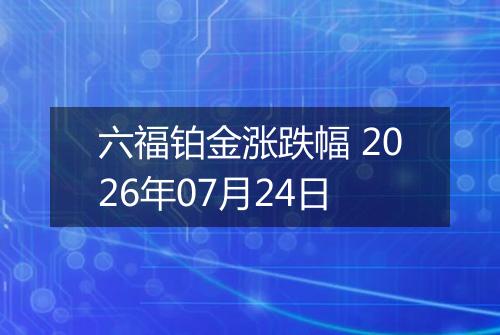 六福铂金涨跌幅 2026年07月24日