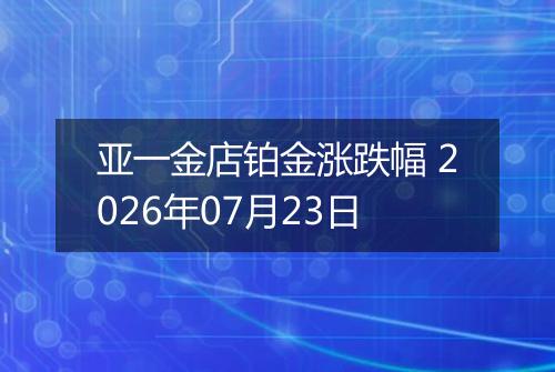 亚一金店铂金涨跌幅 2026年07月23日